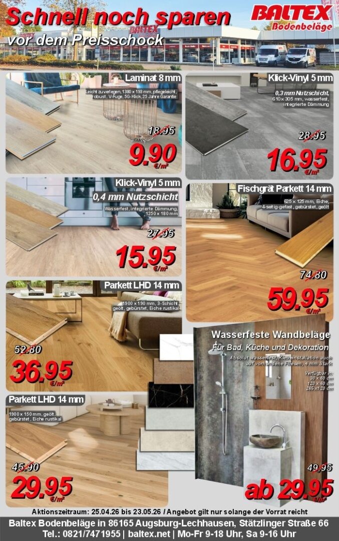 Werbung von Baltex Bodenbeläge aus der Zeitung, gültig von 25.04.2026 bis 23.05.2026.<br /><br />Laminat in 8 mm Höhe und verschiedenen Holzoptiken für 9,90 € pro m² statt 18,95 € pro m². <br /><br />Klick-Vinyl in 5 mm Höhe und 0,3 mm Nutzschicht in verschiedenen Fliesenoptiken für 16,95 € pro m² statt 28,95 € pro m².<br /><br />Klick Vinyl in 5 mm und 0,4 mm Nutzschicht in verschiedenen Holzoptiken für 15,95 € pro m² statt 27,95 € pro m².<br /><br />Fischgrät Parkett 14 mm aus Eichenholz für 59,95 € pro m² statt 74,80 € pro m².<br /><br />Parkett LHD 14 mm aus Eichenholz für 36,95 € pro m² statt 52,80 € pro m².<br /><br />Parkett LHD 14 mm aus Eichenholz für 29,95 € pro m² statt 45,90 € pro m².<br /><br />Wasserfeste Wandbeläge in verschiedenen Stein- und Marmoroptik ab 29,95 € pro m² statt 49,95 € pro m².