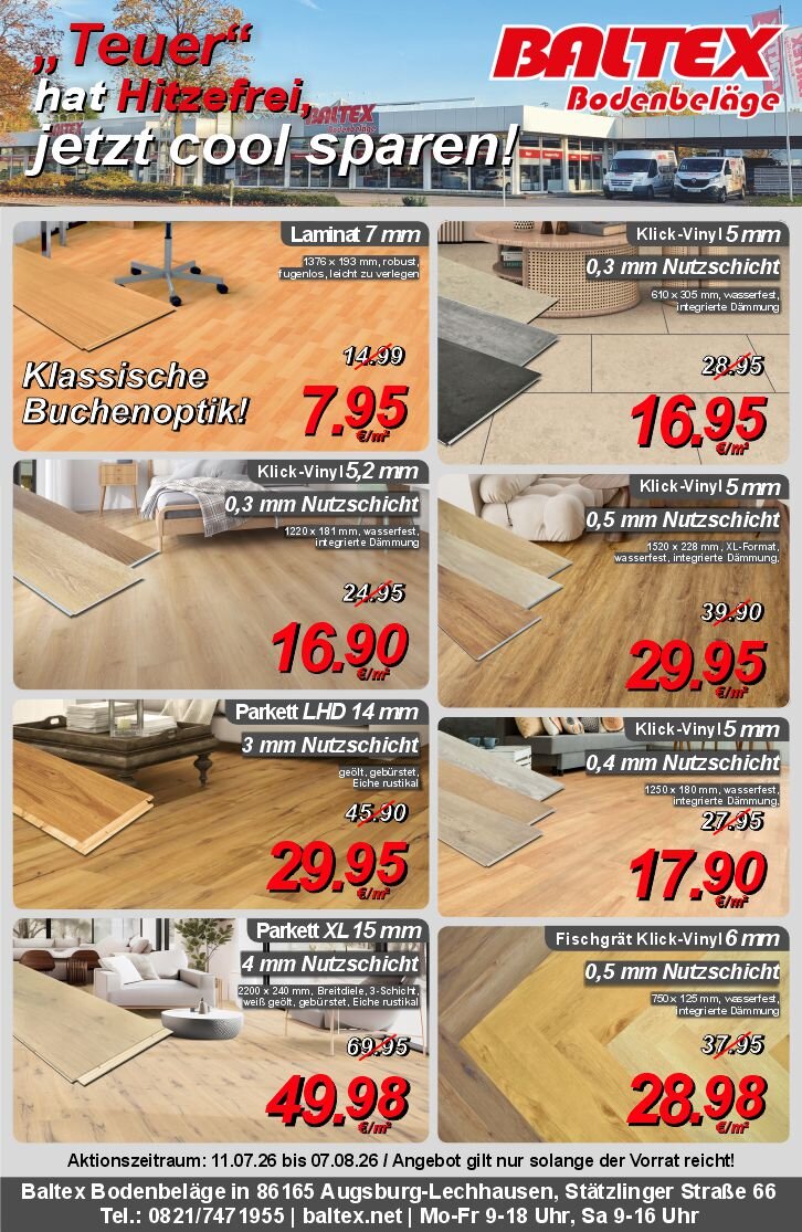 "Teuer" hat Hitzefrei, jetzt cool sparen!.<br />Aktionszeitraum: 11.07.26 bis 07.08.26.<br />Laminat 7 mm für 7,95 € pro m².<br />Klick-Vinyl in Holzoptik 0,3 mm Nutzschicht für 16,95 € pro m².<br />Klick-Vinyl in Fliesenoptik 0,3 mm Nutzschicht für 16,95 € pro m².<br />Klick-Vinyl in Holzoptik 0,5 mm Nutzschicht. für 29,95 € pro m².<br />Parkett LHD 14 mm aus Eiche für 29,95 € pro m².<br />Parkett XL aus Eichenholz für 49,95 € pro m².<br />Fischgrät Klick-Vinyl 0,5 mm Nutzschicht für 28,98 € pro m².