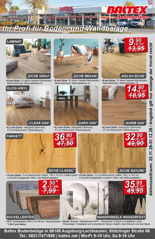 Werbeanzeige aus der Augsburger Extra vom 22.11.2025. Aktionszeitraum: 22.11.2025 bis 31.12.2025. Angebot gilt nur solanger der Vorrat reicht.<br /><br />Laminatboden in den Farben: Grau, Braun und Eiche reduziert von 13,95 € pro m² auf 9,90 € pro m². Eigenschaften: 8mm Dicke, 25 Jahre Garantie im Wohnbereich, Klickverbindung, Nutzungsklasse 32<br /><br />Klick-Vinyl in den Farben: Clear Oak (Braun), Dark Oak (Dunkelbraun), Warm Oak (Sattes Braun) reduziert von 18,95 € pro m² auf 14,90 € pro m². <br />Eigenschaften: 5,2 mm Dicke, Integrierte Dämmung, 0,3 mm Nutzschicht, Klickverlegung<br /><br />Parkett Eiche Classic reduziert von 47,50 € pro m² auf 36,90 € pro m². Eigenschaften: Farbe Braun, 14 mm Dicke, 3 mm Nutzschicht, Maße der Planken 190 x 19 cm, Farblos geölte Oberfläche, 3-Schicht-Fertigparkett, Klick- oder Klebeinstallation<br /><br />Parkett Eiche Nature reduziert von 49,90 € pro m² auf 32,90 € pro m². Eigenschaften: Farbe Dunkelbraun, 13 mm Dicke, 2,5 mm Nutzschicht, Maße 228,1 x 19,4 cm, 3-Schicht-Fertigparkett, lackierte Oberfläche, Klick- oder Klebeinstallation<br /><br />Sockelleisten reduziert von 7,99 € pro Stück (3,33 € pro Meter) auf 2,50 € pro Stück (1,04 € pro Meter). Eigenschaften: MDF-Sockelleisten, Maße 2400 x 19 x 58 mm, Große Auswahl<br /><br />Wandpaneele Wasserfest reduziert von 49,95 € pro m² auf 35,95 € pro m². Eigenschaften: Dicke 0,4 cm, Wandpaneele SPC, Wasserfest, Einfach zu installieren (ohne Fliesenleger), Installation auf vorhandenen Fliesen möglich (ohne Abbruch und Staub)