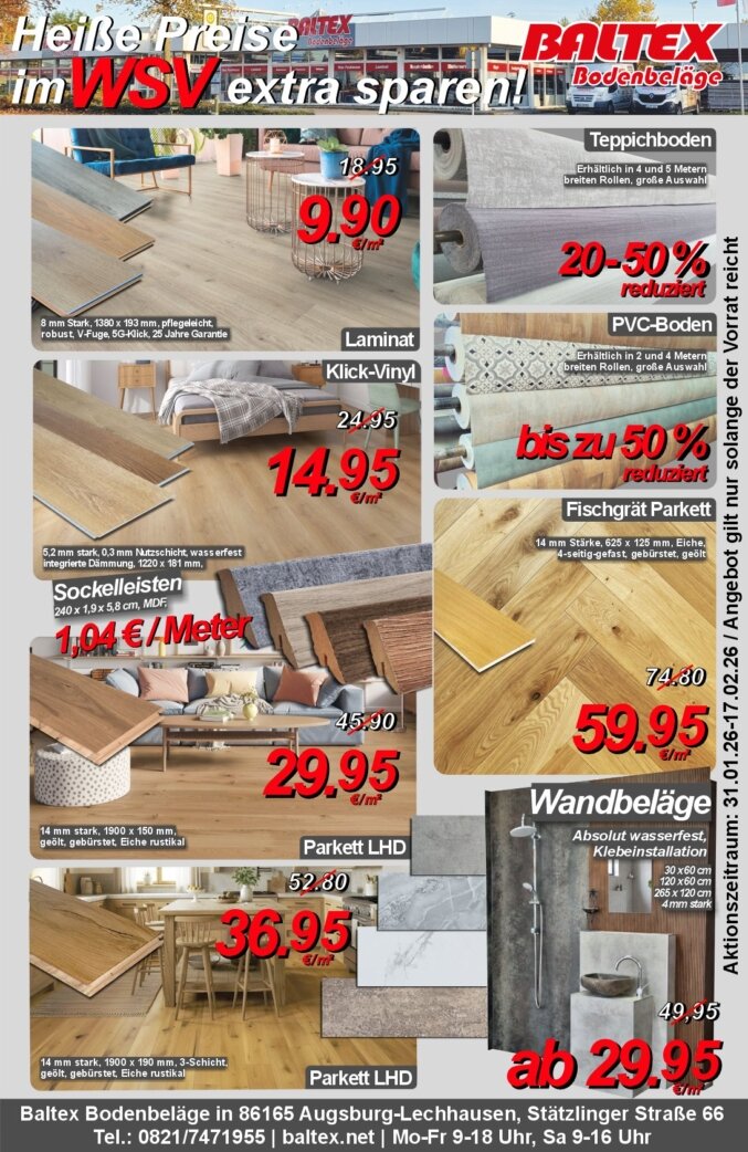 Unsere WSV Angebote aus der Zeitung.<br />Aktionszeitraum: 31.01.26-17.02.26.<br /><br />Beworben wird:<br /><br />Laminat für 9,90 € pro m² statt 18,95 m² in drei verschiedenen Holzoptiken (8mm Stark, 1380 x 193 mm, pflegeleicht, robust, V-Fuge, 5G-Klick, 25 Jahre Garantie)<br /><br />Klick Vinyl für 14,95 € pro m² statt 24,95 € pro m² in drei verschiedenen Holzoptiken (5,2 mm stark, 0,3 mm Nutzschicht, wasserfest, integrierte Dämmung, 1220 x 181 mm)<br /><br />Sockelleisten für 1,04 € pro Meter (240 x 1,9 x 5,8 cm, MDF)<br /><br />Parkett LHD für 29,95 € pro m² statt 45,90 € pro m² (14 mm stark, 1900 x 150 mm, geölt, gebürstet, Eiche rustikal)<br /><br />Parkett LHD für 36,95 € pro m² statt 52,80 € pro m² (14mm stark, 1900 x 190 mm, 3-Schicht, geölt, gebürstet, Eiche rustikal)<br /><br />Teppichboden um 20-50 % reduziert (Erhältlich in 4 und 5 Metern breiten Rollen, große Auswahl)<br /><br />PVC-Boden um bis zu 50 % reduziert (Erhältlich in 2 und 4 Metern breiten Rollen, große Auswahl)<br /><br />Fischgrät Parkett für 59,95 € pro m² statt 74,80 € pro m² (14 mm stark, 625 x 125 mm. Eiche, 4-seitig-gefast, gebürstet, geölt)<br /><br />Wandbeläge ab 29,95 € pro m² statt 49,95 € pro m² (Absolut wasserfest, Klebeinstallation, 4 mm stark). Erhältlich in den Maßen: 30 x 60 cm, 120 x 60 cm, 265 x 120 cm.